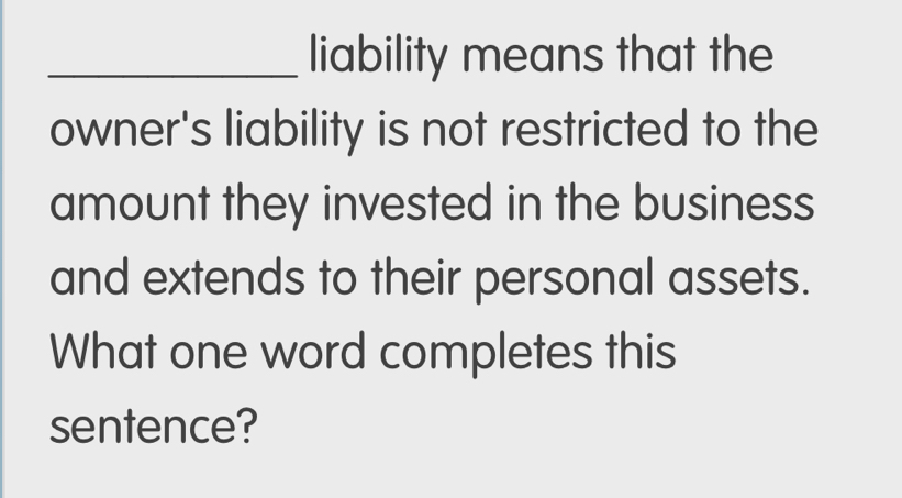 liability means that the 
owner's liability is not restricted to the 
amount they invested in the business 
and extends to their personal assets. 
What one word completes this 
sentence?