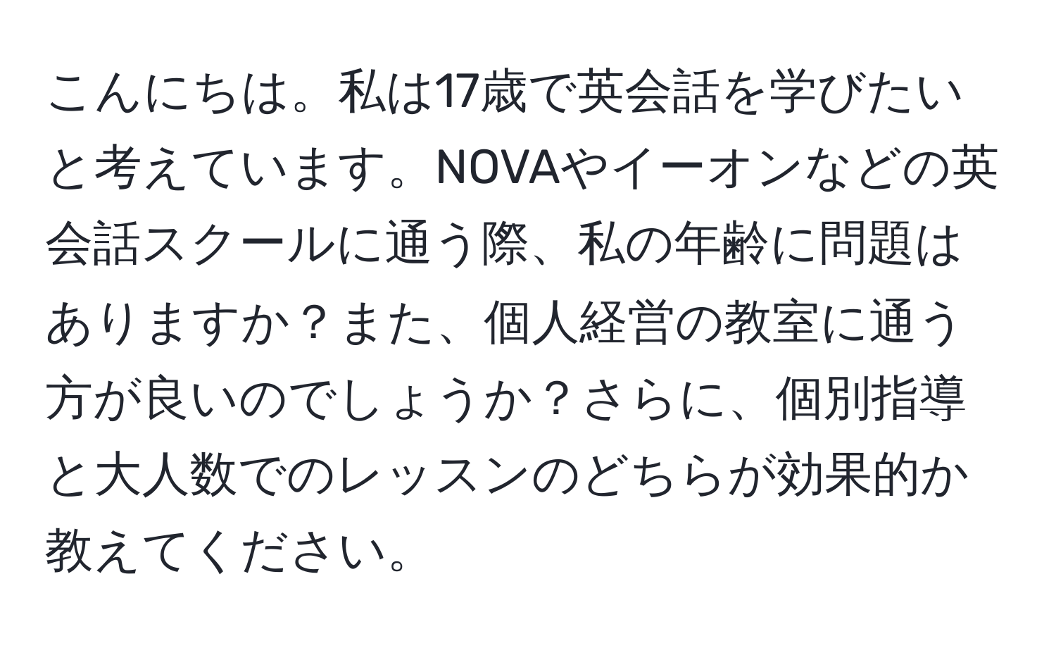 こんにちは。私は17歳で英会話を学びたいと考えています。NOVAやイーオンなどの英会話スクールに通う際、私の年齢に問題はありますか？また、個人経営の教室に通う方が良いのでしょうか？さらに、個別指導と大人数でのレッスンのどちらが効果的か教えてください。