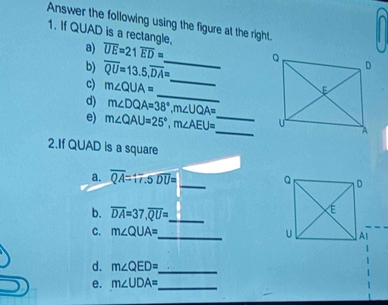 Answer the following using the figure at the right. 
1. If QUAD is a rectangle, 
_ 
a) overline UE=21 overline ED=
b) overline QU=13.5, overline DA= _ 
_ 
c) m∠ QUA=
d) m∠ DQA=38°, m∠ UQA= _ 
e) m∠ QAU=25°, m∠ AEU= _ 
2.If QUAD is a square 
a. overline QA=17.5 overline DU= _ 
b. overline DA=37, overline QU= _ 
C. m∠ QUA= _ 
d. m∠ QED= _ 
e. m∠ UDA= _