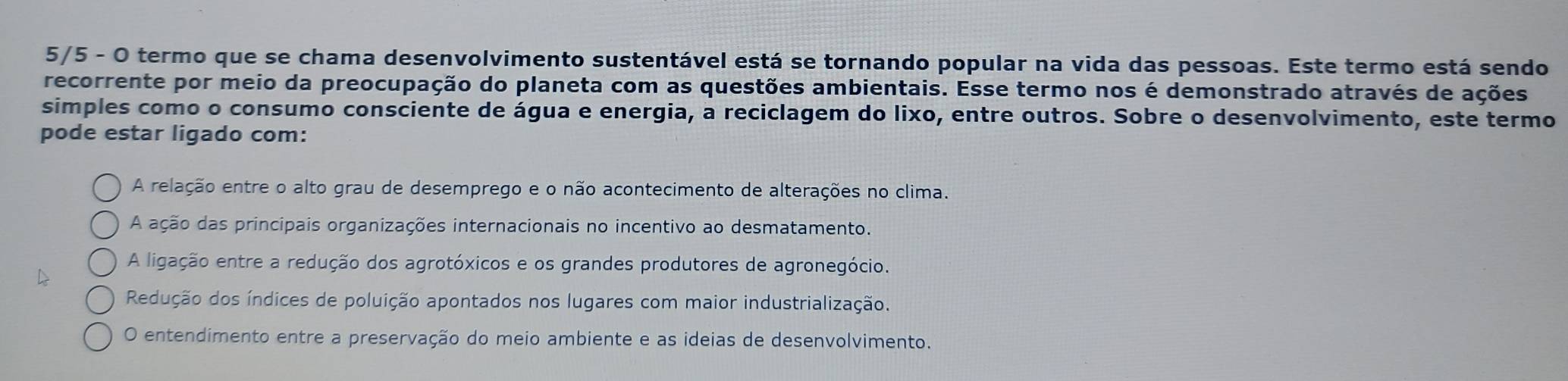 5/5 - O termo que se chama desenvolvimento sustentável está se tornando popular na vida das pessoas. Este termo está sendo
recorrente por meio da preocupação do planeta com as questões ambientais. Esse termo nos é demonstrado através de ações
simples como o consumo consciente de água e energia, a reciclagem do lixo, entre outros. Sobre o desenvolvimento, este termo
pode estar ligado com:
A relação entre o alto grau de desemprego e o não acontecimento de alterações no clima.
A ação das principais organizações internacionais no incentivo ao desmatamento.
A ligação entre a redução dos agrotóxicos e os grandes produtores de agronegócio.
Redução dos índices de poluição apontados nos lugares com maior industrialização.
O entendimento entre a preservação do meio ambiente e as ideias de desenvolvimento.