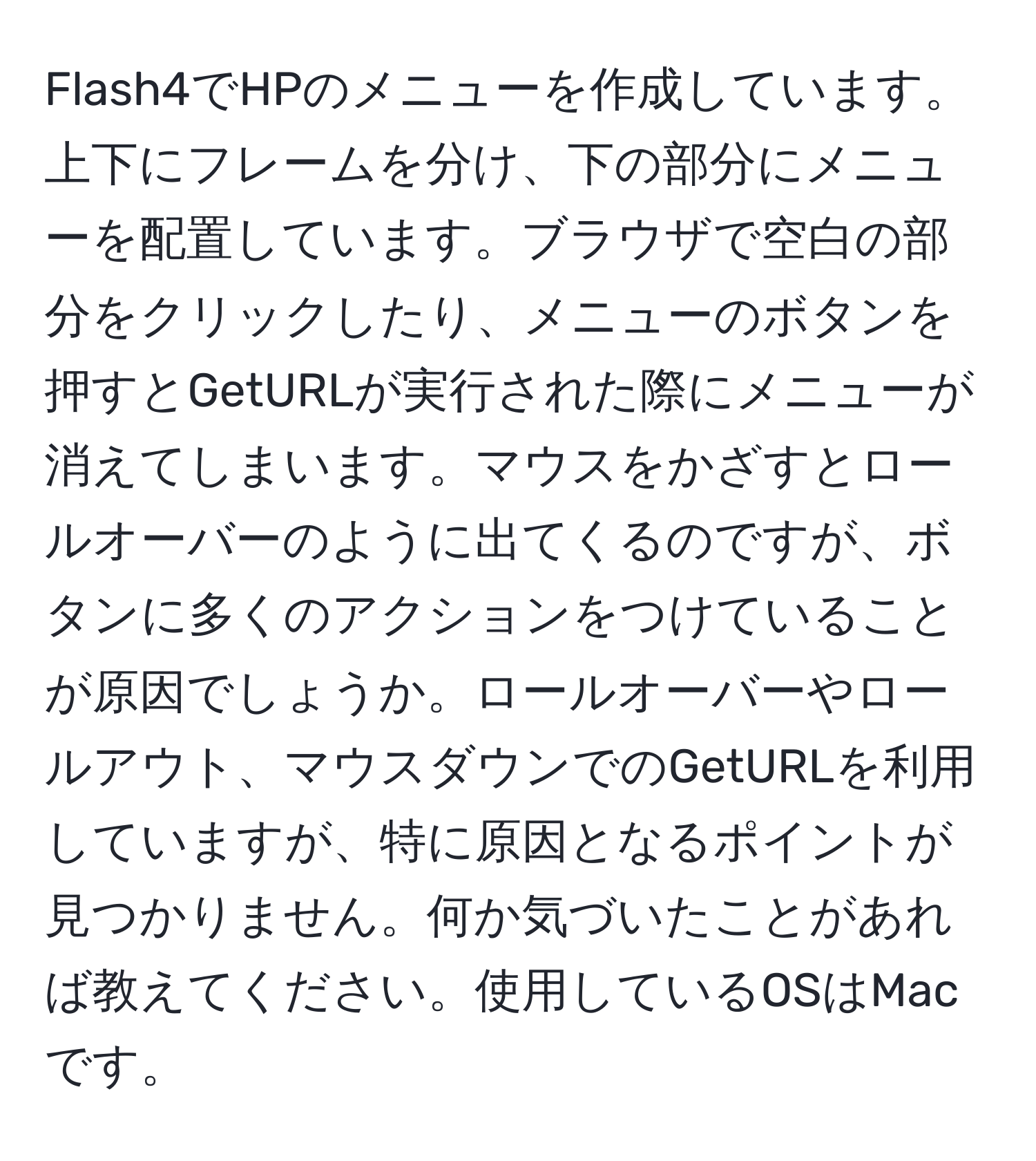 Flash4でHPのメニューを作成しています。上下にフレームを分け、下の部分にメニューを配置しています。ブラウザで空白の部分をクリックしたり、メニューのボタンを押すとGetURLが実行された際にメニューが消えてしまいます。マウスをかざすとロールオーバーのように出てくるのですが、ボタンに多くのアクションをつけていることが原因でしょうか。ロールオーバーやロールアウト、マウスダウンでのGetURLを利用していますが、特に原因となるポイントが見つかりません。何か気づいたことがあれば教えてください。使用しているOSはMacです。