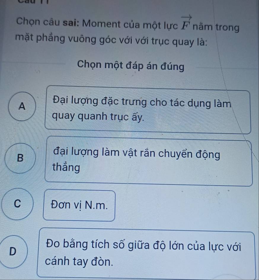 Chọn câu sai: Moment của một lực vector F nằm trong
mặt phẳng vuông góc với với trục quay là:
Chọn một đáp án đúng
A
Đại lượng đặc trưng cho tác dụng làm
quay quanh trục ấy.
B
đại lượng làm vật rắn chuyển động
thắng
C Đơn vị N. m.
D
Đo bằng tích số giữa độ lớn của lực với
cánh tay đòn.