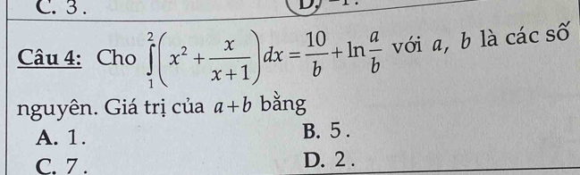 3 .
Câu 4: Cho ∈tlimits _1^(2(x^2)+ x/x+1 )dx= 10/b +ln  a/b  với a, b là các số
nguyên. Giá trị của a+b bằng
A. 1. B. 5.
C. 7. D. 2.