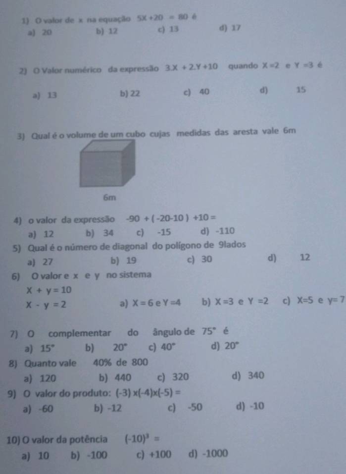 valor de x na equação 5x+20=80 é
a) 20 b) 12 c) 13 d) 17
2) O Valor numérico da expressão 3X+2Y+10 quando x=2 e Y=3 é
a) 13 b) 22 c) 40 d) 15
3) Qual é o volume de um cubo cujas medidas das aresta vale 6m
4) o valor da expressão -90+(-20-10)+10=
a) 12 b) 34 c) -15 d) -110
5) Qual é o número de diagonal do polígono de 9lados
a 27 b) 19 c) 30 d 12
6) O valor e x e y no sistema
x+y=10
x-y=2 a) X=6 e Y=4 b) X=3 e Y=2 c) X=5 e y=7
7) O complementar do ângulo de 75° é
a) 15° b) 20° c) 40° d) 20°
8) Quanto vale 40% de 800
a) 120 b) 440 c) 320 d) 340
9) O valor do produto: (-3)* (-4)* (-5)=
a) -60 b) -12 c) -50 d) -10
10) O valor da potência (-10)^3=
a) 10 b) -100 c) +100 d) -1000