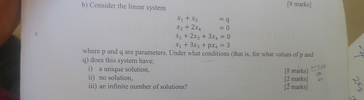 Consider the linear system [8 marks]
x_1+x_3 =q
x_2+2x_4 =0
x_1+2x_3+3x_4=0
x_1+3x_3+px_4=3
where p and q are parameters. Under what conditions (that is, for what values of p and
q) does this system have; 
i) a unique solution, [8 marks] 
ii) no solution, [2 marks] 
iii) an infinite number of solutions? [2 marks]