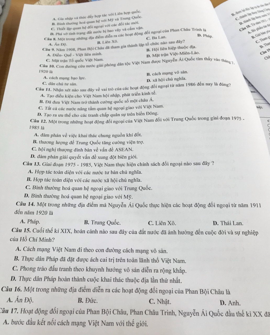 B. đem lại độc lập tự do cho đân 1
A. Gia nhập và thúc đẩy hợp tác với Liên hợp quốc.
B. Binh thường hoá quan hệ với Mỹ và Trung Quốc.
C. thành lập được Đảng Cộng
D. thành lập được nưc :
C. Thiết lập quan hệ đổi ngoại với các đối tác mới.
A. Bỏ phiêu tân thị
D. Phá vỡ tình trạng đất nước bị bao vây và cấm vận.
Câu 18. Từ năm 1911 - 
Câu 8. Một trong những địa điểm diễn ra các hoạt động đối ngoại của Phan Châu Trinh là
D. Pháp.
B. Gửi bản yều
C. Tham g
A. Ấn Độ.
B. Liên Xô. C. Ba Lan.
D. That
Câu 9. Năm 1908, Phan Bội Châu đã tham gia thành lập tổ chức nào sau đây?
A. Điền- Quế - Việt liên minh. B. Hội liên hiệp thuộc địa.
Châ
C. Mặt trận Tổ quốc Việt Nam. D. Mặt trận Việt-Miên-Lào.
Câu 19
Câu 10. Con đường cứu nước giải phóng dân tộc Việt Nam được Nguyễn Ái Quốc tìm thấy vào tháng 7.
1920 là
B. cách mạng vô sản.
A. cách mạng bạo lực.
D. xã hội chủ nghĩa.
C. dân chủ tư sản.
Câu 11. Nhận xét nào sau đây về vai trò của các hoạt động đối ngoại từ năm 1986 đến nay là đúng?
A. Tạo điều kiện cho Việt Nam hội nhập, phát triển kinh tế.
am /
B. Đã đưa Việt Nam trở thành cường quốc số một châu Á.
C. Tất cả các nước nâng tầm quan hệ ngoại giao với Việt Nam.
này.
D. Tạo ra ưu thế cho các tranh chấp quân sự trên biển Đông.
Câu 12. Một trong những hoạt động đối ngoại của Việt Nam đối với Trung Quốc trong giai đoạn 1975 - C
1985 là
A. đàm phán về việc khai thác chung nguồn khí đốt.
B. thương lượng để Trung Quốc tăng cường viện trợ.
C. hội nghị thượng đinh bàn về vấn đề ASEAN.
D. đàm phán giải quyết vấn đề xung đột biên giới.
Câu 13. Giai đoạn 1975 - 1985, Việt Nam thực hiện chính sách đối ngoại nào sau đây ?
A. Hợp tác toàn diện với các nước tư bản chủ nghĩa.
B. Hợp tác toàn diện với các nước xã hội chủ nghĩa.
C. Bình thường hoá quan hệ ngoại giao với Trung Quốc.
D. Bình thường hoá quan hệ ngoại giao với Mỹ.
Câu 14. Một trong những địa điểm mà Nguyễn Ái Quốc thực hiện các hoạt động đối ngoại từ năm 1911
đến năm 1920 là
A. Pháp. B. Trung Quốc. C. Liên Xô. D. Thái Lan.
Câu 15. Cuối thế ki XIX, hoàn cảnh nào sau đây của đất nước đã ảnh hưởng đến cuộc đời và sự nghiệp
của Hồ Chí Minh?
A. Cách mạng Việt Nam đi theo con đường cách mạng vô sản.
B. Thực dân Pháp đã đặt được ách cai trị trên toàn lãnh thổ Việt Nam.
C. Phong trào đấu tranh theo khuynh hướng vô sản diễn ra rộng khắp.
D. Thực dân Pháp hoàn thành cuộc khai thác thuộc địa lần thứ nhất.
Câu 16. Một trong những địa điểm diễn ra các hoạt động đối ngoại của Phan Bội Châu là
A. Ấn Độ. B. Đức. C. Nhật. D. Anh.
Câu 17. Hoạt động đối ngoại của Phan Bội Châu, Phan Châu Trinh, Nguyễn Ái Quốc đầu thế kỉ XX đã
A. bước đầu kết nối cách mạng Việt Nam với thế giới.