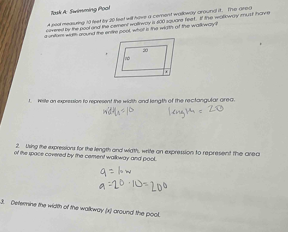 Task A: Swimming Pool 
A pool measuring 10 feet by 20 feet will have a cement walkway around it. The area 
covered by the pool and the cement walkway is 600 square feet. If the walkway must have 
a uniform width around the entire pool, what is the width of the walkway? 
1. Write an expression to represent the width and length of the rectangular area. 
2. Using the expressions for the length and width, write an expression to represent the area 
of the space covered by the cement walkway and pool. 
3. Determine the width of the walkway (x) around the pool.