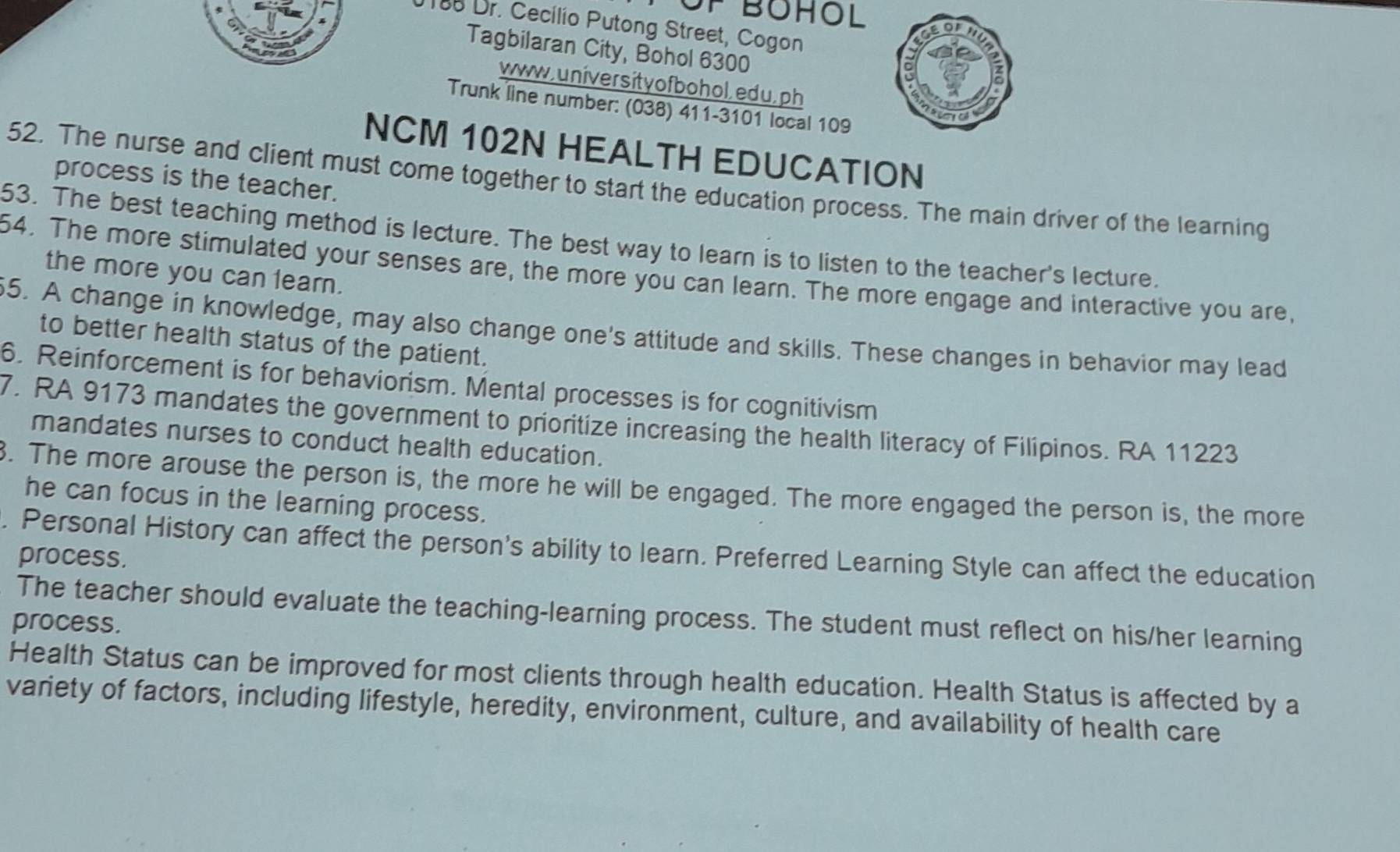 0188 Dr. Cecilio Putong Street, Cogon 
Tagbilaran City, Bohol 6300 
www,un iver sit y of bo hol, ed u, ph 
Trunk line number: (038) 411-3101 local 109 
NCM 102N HEALTH EDUCATION 
process is the teacher. 
52. The nurse and client must come together to start the education process. The main driver of the learning 
53. The best teaching method is lecture. The best way to learn is to listen to the teacher's lecture. 
54. The more stimulated your senses are, the more you can learn. The more engage and interactive you are, 
the more you can learn. 
5. A change in knowledge, may also change one's attitude and skills. These changes in behavior may lead 
to better health status of the patient. 
6. Reinforcement is for behaviorism. Mental processes is for cognitivism 
7. RA 9173 mandates the government to prioritize increasing the health literacy of Filipinos. RA 11223
mandates nurses to conduct health education. 
. The more arouse the person is, the more he will be engaged. The more engaged the person is, the more 
he can focus in the learning process. 
. Personal History can affect the person's ability to learn. Preferred Learning Style can affect the education 
process. 
The teacher should evaluate the teaching-learning process. The student must reflect on his/her learning 
process. 
Health Status can be improved for most clients through health education. Health Status is affected by a 
variety of factors, including lifestyle, heredity, environment, culture, and availability of health care