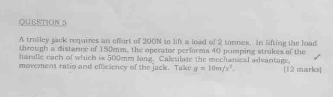 A trolley jack requires an effort of 200N to lift a load of 2 tonnes. In lifting the load 
through a distance of 150mm, the operator performs 40 pumping strokes of the 
handle each of which is 500mm long. Calculate the mechanical advantage, 
movement ratio and efficiency of the jack. Take g=10m/s^2. (12 marks)