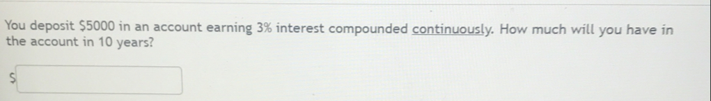 You deposit $5000 in an account earning 3% interest compounded continuously. How much will you have in 
the account in 10 years? 
□