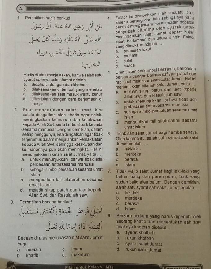 Perhatikan hadis berikut!
4. Faktor ini disebabkan oleh sesuatu, baik
j   karena perang dan lain sebagainya yang
bersifat mengancam keselamatan sebagai
penyebab diterima oleh syarak untuk 
meninggalkan salat Jumat, seperti hujan
Jai 38 Les são aầo jo aầ lebat, berlumpur, dan udara dingin. Faktor
yang dimaksud adalah ....
g a. perasaan takut
b. musafir
(5bJI c. sakit
d. cuaca
5. Umat Islam berkumpul bersama, beribadah
Hadis di atas menjelaskan, bahwa salah satu
bersama dengan barisan saf yang rapat dan
syarat sahnya salat Jumat adalah ....
rapi saat melaksanakan salat Jumat. Hal ini
a. didahului dengan dua khotbah
b. dilaksanakan di tempat yang menetap menunjukkan hikmah salat Jumat, yaitu ....
c. dilaksanakan saat masuk waktu zuhur a. melatih sikap patuh dan taat kepada
Allah Swt. dan Rasululiah saw.
d. dikerjakan dengan cara berjemaah di b. untuk menunjukkan, bahwa tidak ada
masjid
perbedaan antarsesama manusia
2. Saat mengerjakan salat Jumat, kita c. sebagai simbol persatuan sesama umat
selalu diingatkan oleh khatib agar selalu
meningkatkan keimanan dan ketakwaan Islam
kepada Allah Swt. serta berbuat baik kepada d. menguatkan tali silaturahmi sesama
-sesama manusia. Dengan demikian, dalam umat Islam
setiap minggunya, kita diingatkan agar tidak 6. Tidak sah salat Jumat bagi hamba sahaya
terjerumus dalam menjalankan kemaksiatan Oleh karena itu, salah satu syarat sah salat
kepada Allah Swt. sehingga ketakwaan dan Jumat adalah ....
keimanannya pun akan meningkat. Hal ini a. laki-laki 
menunjukkan hikmah salat Jumat, yaitu ... b. merdeka
a. untuk menunjukkan, bahwa tidak ada c. berakal
perbedaan antarsesama manusia d. Isiam
b. sebagai simbol persatuan sesama umat 7. Tidak wajib salat Jumat bagi laki-laki yang
Islam belum balig dan perempuan, baik yang
c. menguatkan tali silaturahmi sesama sudah balig atau belum. Dengan demikian.
umat islam salah satu syarat sah salat Jumat adalah ....
d. melatih sikap patuh dan taat kepada a. laki-laki
Allah Swt. dan Rasulullah saw. b. merdeka
3. Perhatikan bacaan berikut! c. berakal
d Islam
ja  yeó  pá j 8. Perkara-perkara yang harus dipenuhi oleh
Jus  y así aal seorang khatib dan menentukan sah atau
tidaknya khotbah disebut ....
a. syarat khotbah
Bacaan di atas merupakan niat salat Jumat b. rukun khotbah
bagi . c. syarat salat Jumat
a. muazin c. imam d. rukun salat Jumat
b. khatib d. makmum
Fikih untuk Kelas VII MTs