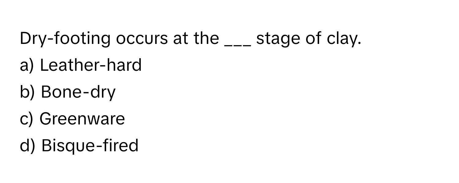 Dry-footing occurs at the ___ stage of clay. 
a) Leather-hard 
b) Bone-dry 
c) Greenware 
d) Bisque-fired
