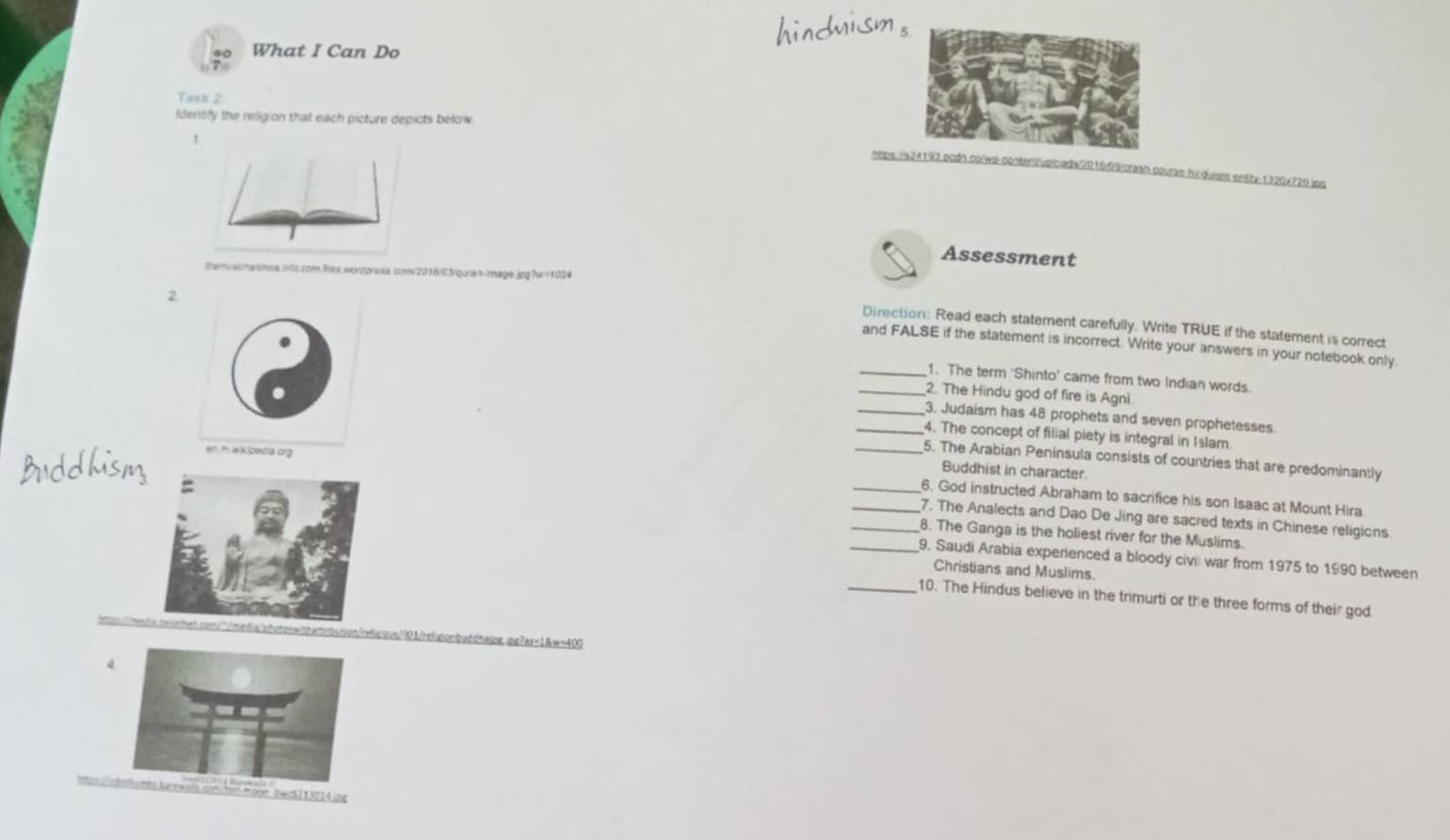 What I Can Do 
Tank 2 
Identify the religion that each picture depicts below 
htps:/s24193.pcdn colwp-content/upiceds/2016/09/crash-course hir duism ensty-1320x720.jpg 
Assessment 
themcalmanmes.info.com.files,wordgreas.com2016/0/quran-image.jpg?w=1024 
2 
Direction: Read each statement carefully. Write TRUE if the statement is correct 
and FALSE if the statement is incorrect. Write your answers in your notebook only. 
_1. The term 'Shinto' came from two Indian words. 
_2. The Hindu god of fire is Agni 
_3. Judaism has 48 prophets and seven prophetesses 
_4. The concept of filial piety is integral in Islam 
e) iK)pedia org 
_5. The Arabian Peninsula consists of countries that are predominantly 
Buddhist in character. 
_6. God instructed Abraham to sacrifice his son Isaac at Mount Hira 
__7. The Analects and Dao De Jing are sacred texts in Chinese religions 
8. The Ganga is the holiest river for the Muslims. 
_9. Saudi Arabia experienced a bloody civi war from 1975 to 1990 between 
Christians and Muslims. 
_10. The Hindus believe in the trimurti or the three forms of their god 
mbb.tion/relicious/01/relig!onbuddhalpg.pg7as=1&w=400 
4. 
burl umbs burewalls com/herl morn bwa5213014.jpg