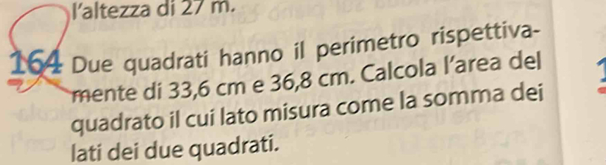 l'altezza di 27 m.
164 Due quadrati hanno il perimetro rispettiva- 
mente di 33,6 cm e 36,8 cm. Calcola l’area del 
quadrato il cui lato misura come la somma dei 
lati dei due quadrati.