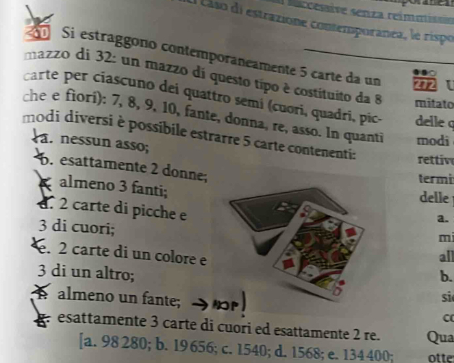 Nacesaive senza reimmisoa
al cáso di estrazione contemporanea, le rispo
0 Si estraggono contemporaneamente 5 carte da un 272
mazzo di 32 : un mazzo di questo típo è costituito da 8 mitato
carte per ciascuno dei quattro semi (cuori, quadri, pic delle q
che e fiori): 7, 8, 9, 10, fante, donna, re, asso. In quanti modi
modi diversi è possibile estrarre 5 carte contenenti: rettiv
a. nessun asso;. esattamente 2 donne;
termi
almeno 3 fanti;a.
delle
d. 2 carte di picche e
3 di cuori;
m. 2 carte di un colore e
all
3 di un altro;b.
A almeno un fante; a 
si
C
esattamente 3 carte di cuori ed esattamente 2 re. Qua
[a. 98 280; b. 19 656; c. 1540; d. 1568; e. 134 400; otte