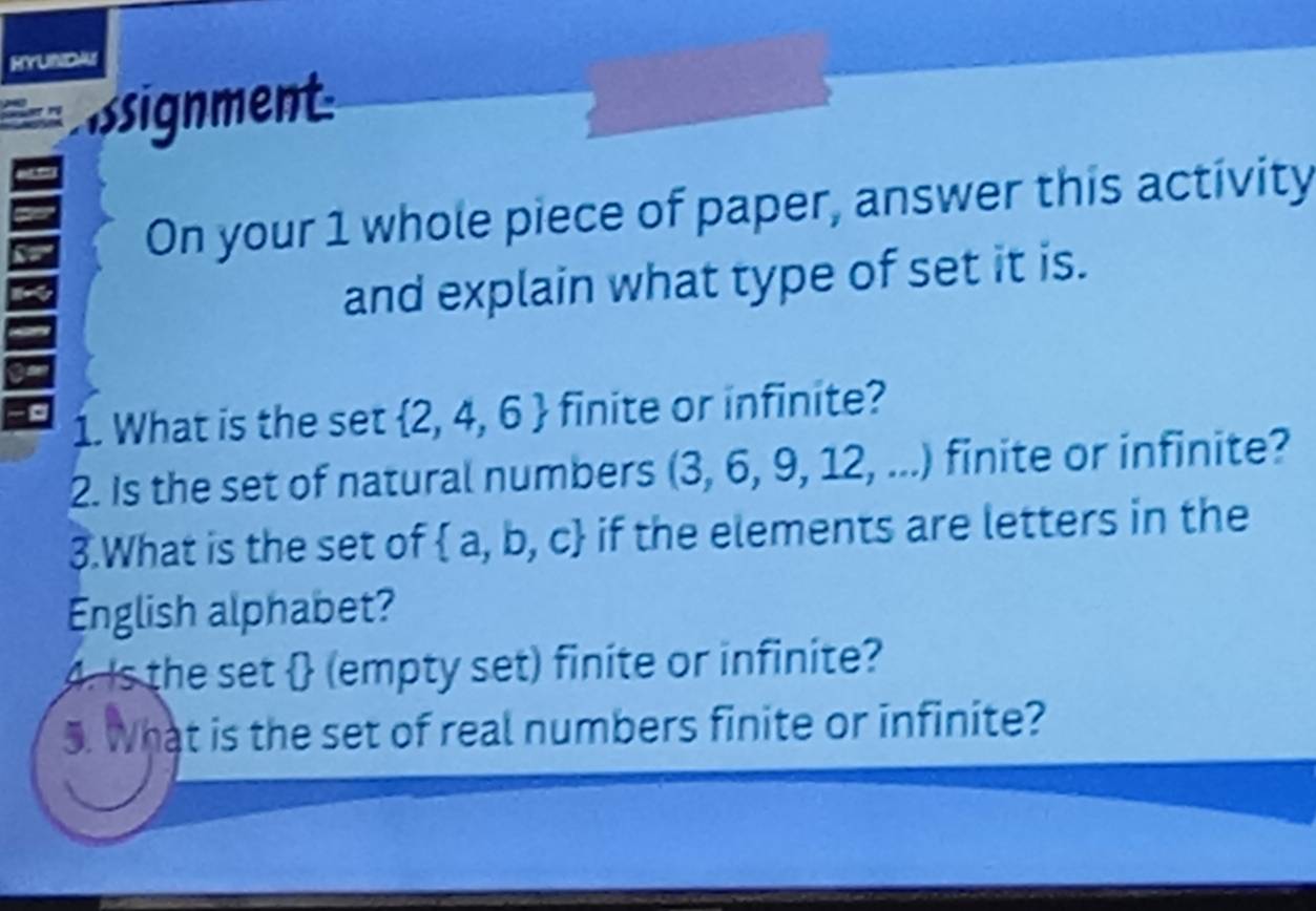 HYUNDA 
ssignment 
On your 1 whole piece of paper, answer this activity 
and explain what type of set it is. 
1. What is the set  2,4,6 finite or infinite? 
2. Is the set of natural numbers (3,6,9,12,...) finite or infinite? 
3.What is the set of  a,b,c if the elements are letters in the 
English alphabet? 
4. Is the set  (empty set) finite or infinite? 
5. What is the set of real numbers finite or infinite?