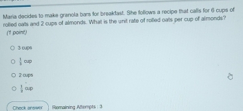 Maria decides to make granola bars for breakfast. She follows a recipe that calls for 6 cups of
rolled oats and 2 cups of almonds. What is the unil rate of rolled oats per cup of almonds?
(1 point)
3 cups
 1/3 cup
2 cups
 1/2 oup
Gheck answer Remaining Attempts : 3