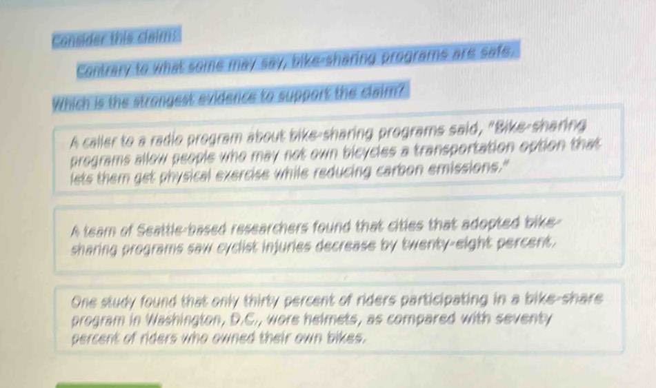 Consider this claims
Contrary to what some may say, bike-sharing programs are safe,
Which is the strongest evidence to support the claim?
A caller to a radio program about bike-sharing programs said, "Bike-sharing
pregrams allow people who may not own bicycles a transportation option that
lets them get physical exercise while reducing carbon emissions."
A team of Seattle-based researchers found that cities that adopted bike-
sharing programs saw cyclist injuries decrease by twenty-eight percent.
One study found that only thirty percent of riders participating in a bike-share
program in Washington, D.C., wore helmets, as compared with seventy
percent of riders who owned their own bikes.