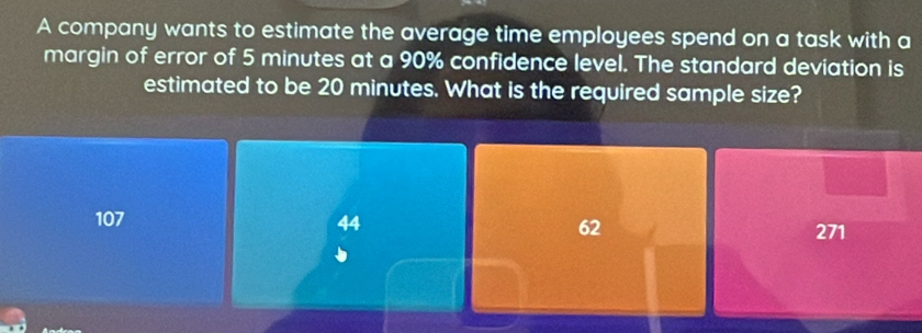 A company wants to estimate the average time employees spend on a task with a
margin of error of 5 minutes at a 90% confidence level. The standard deviation is
estimated to be 20 minutes. What is the required sample size?
107 44 62 271