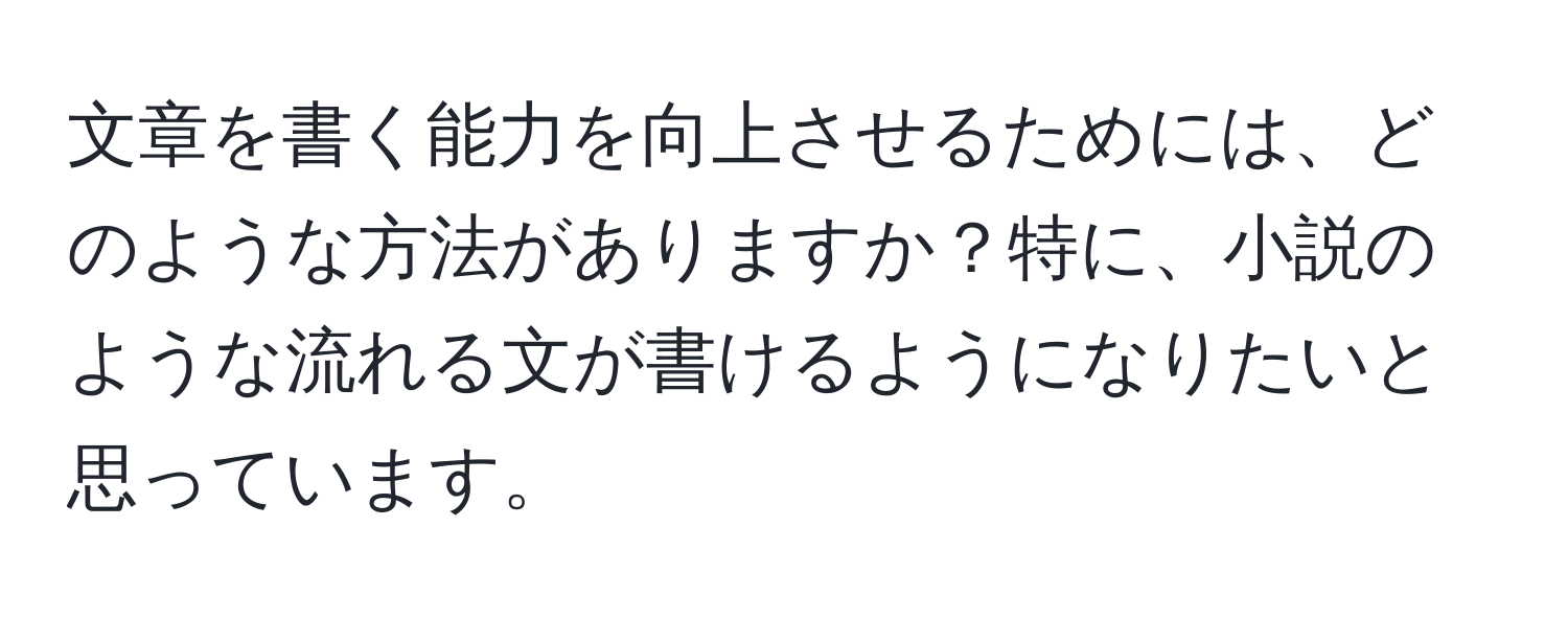 文章を書く能力を向上させるためには、どのような方法がありますか？特に、小説のような流れる文が書けるようになりたいと思っています。