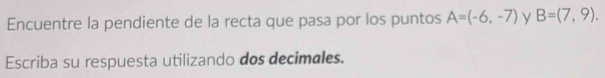 Encuentre la pendiente de la recta que pasa por los puntos A=(-6,-7) y B=(7,9). 
Escriba su respuesta utilizando dos decimales.