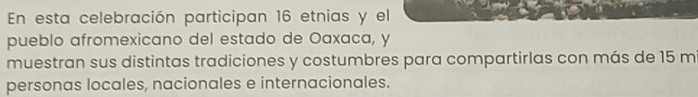 En esta celebración participan 16 etnias y el 
pueblo afromexicano del estado de Oaxaca, y
muestran sus distintas tradiciones y costumbres para compartirlas con más de 15 mi 
personas locales, nacionales e internacionales.