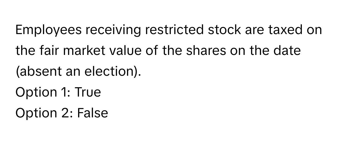 Employees receiving restricted stock are taxed on the fair market value of the shares on the date (absent an election).

Option 1: True
Option 2: False