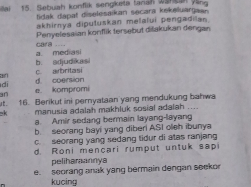 ilai 15. Sebuah konflik sengketa tanah wansah yang
tidak dapat diselesaikan secara kekeluargaan
akhirnya diputuskan melalui pengadilan.
Penyelesaian konflik tersebut dilakukan dengan
cara ....
a. mediasi
b. adjudikasi
an c. arbritasi
dí d. coersion
an e. kompromi
st. 16. Berikut ini pernyataan yang mendukung bahwa
ek manusia adalah makhluk sosial adalah ....
a. Amir sedang bermain layang-layang
b. seorang bayi yang diberi ASI oleh ibunya
c. seorang yang sedang tidur di atas ranjang
d. Roni mencari rumput untuk sapi
peliharaannya
e. seorang anak yang bermain dengan seekor
kucing