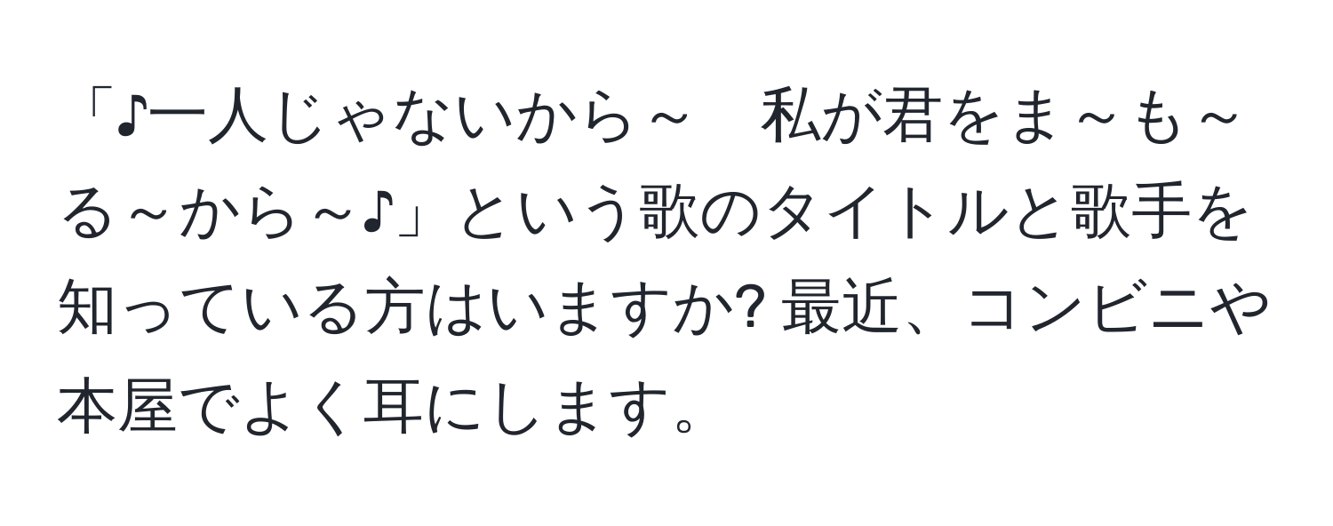 「♪一人じゃないから～　私が君をま～も～る～から～♪」という歌のタイトルと歌手を知っている方はいますか? 最近、コンビニや本屋でよく耳にします。