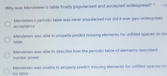 Why was Mendeleev's table finally popularized and accepted widespread? " 1 pr
Mendeleev's periodic table was never popularized nor did it ever gain widespread
acceptance
Mendeleev was able to properly predict missing elements for unfilled spaces on his
table
Mendeleev was able to describe how the periodic table of elements described
nuclear power
Mendeleev was unable to properly predict missing elements for unfilled spaces on
his table