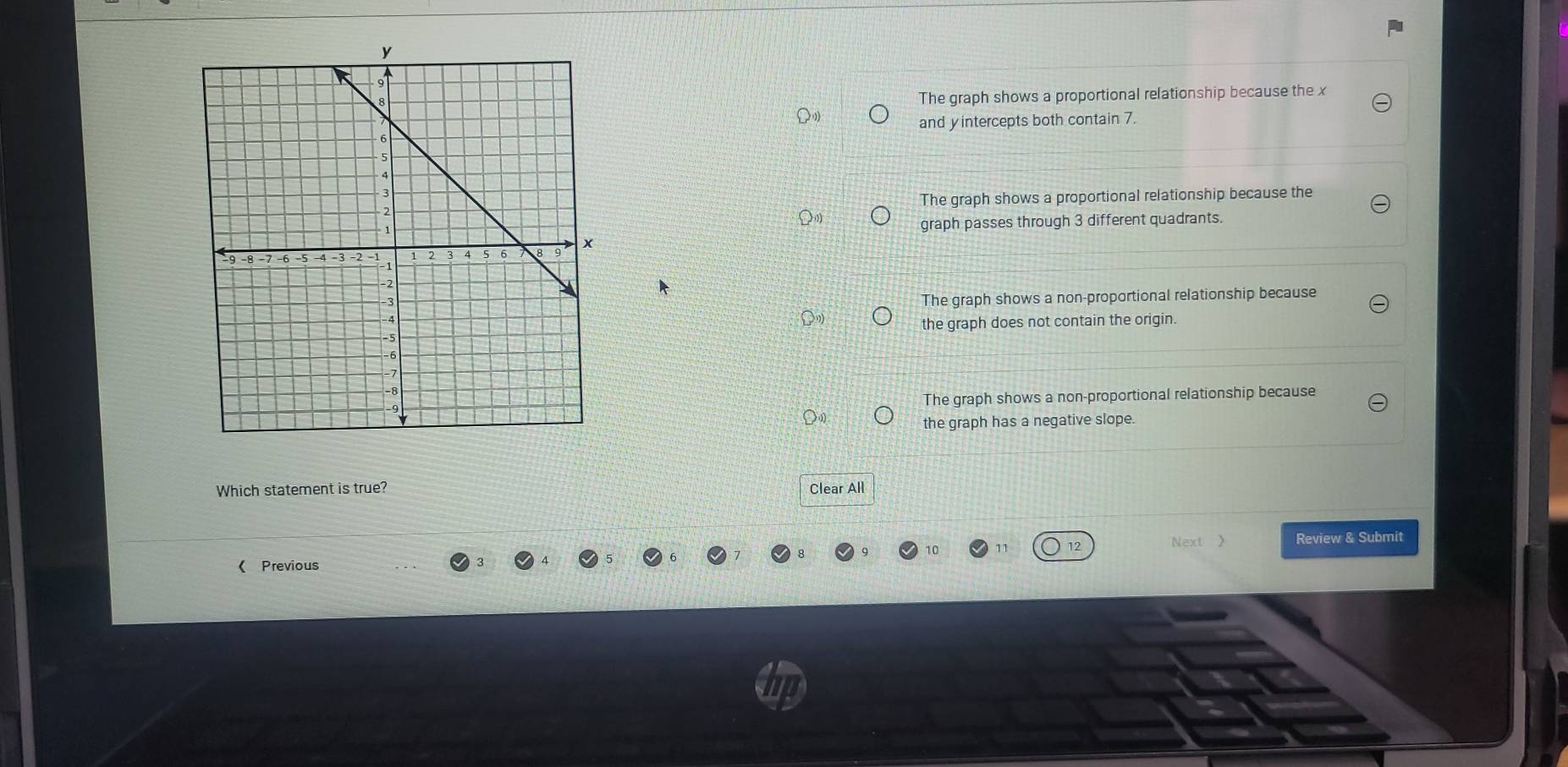 The graph shows a proportional relationship because the x
and yintercepts both contain 7.
The graph shows a proportional relationship because the
graph passes through 3 different quadrants.
The graph shows a non-proportional relationship because
the graph does not contain the origin.
The graph shows a non-proportional relationship because
the graph has a negative slope.
Which statement is true? Clear All
11 12 Next 》 Review & Submit
《 Previous