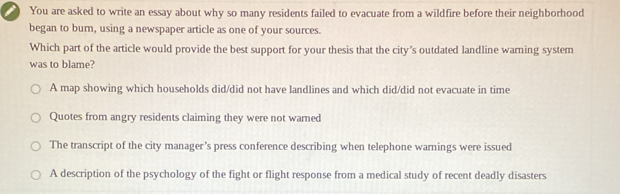 You are asked to write an essay about why so many residents failed to evacuate from a wildfire before their neighborhood
began to burn, using a newspaper article as one of your sources.
Which part of the article would provide the best support for your thesis that the city’s outdated landline warning system
was to blame?
A map showing which households did/did not have landlines and which did/did not evacuate in time
Quotes from angry residents claiming they were not warned
The transcript of the city manager’s press conference describing when telephone warnings were issued
A description of the psychology of the fight or flight response from a medical study of recent deadly disasters