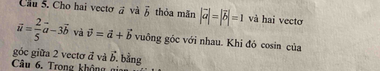 Cầu 5. Cho hai vectơ vector a và vector b thỏa mãn |vector a|=|vector b|=1 và hai vectơ
vector u= 2/5 vector a-3vector b và vector v=vector a+vector b vuông góc với nhau. Khi đó cosin của 
góc giữa 2 vectơ vector a và vector b bằng 
Câu 6. Trong không gi