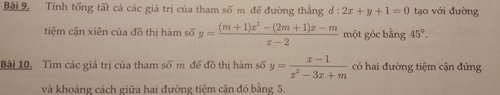 Tính tổng tất cả các giá trị của tham số m để đường thắng d : 2x+y+1=0 tạo với đường 
tiệm cận xiên của đồ thị hàm số y= ((m+1)x^2-(2m+1)x-m)/x-2  một góc bằng 45°. 
Bài 10. Tìm các giá trị của tham số m để đồ thị hàm số y= (x-1)/x^2-3x+m  có hai đường tiệm cận đứng 
và khoảng cách giữa hai đường tiệm cận đó bằng 5.