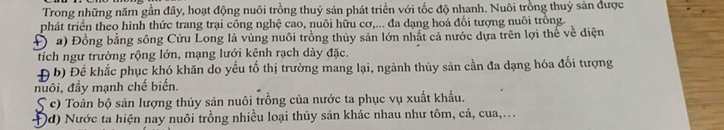 Trong những năm gần đây, hoạt động nuôi trồng thuỷ sản phát triển với tốc độ nhanh. Nuôi trồng thuỷ sản được 
phát triển theo hình thức trang trại công nghệ cao, nuôi hữu cơ,... đa dạng hoá đối tượng nuôi trồng. 
Đa) Đồng bằng sông Cửu Long là vùng nuôi trồng thủy sản lớn nhất cả nước dựa trên lợi thế về diện 
tích ngư trường rộng lớn, mạng lưới kênh rạch dày đặc. 
Đ b) Để khắc phục khó khăn do yếu tố thị trường mang lại, ngành thủy sản cần đa dạng hóa đối tượng 
nuôi, đầy mạnh chế biến. 
S c) Toàn bộ sản lượng thủy sản nuôi trồng của nước ta phục vụ xuất khẩu. 
Đd) Nước ta hiện nay nuôi trồng nhiều loại thủy sản khác nhau như tôm, cá, cua,..