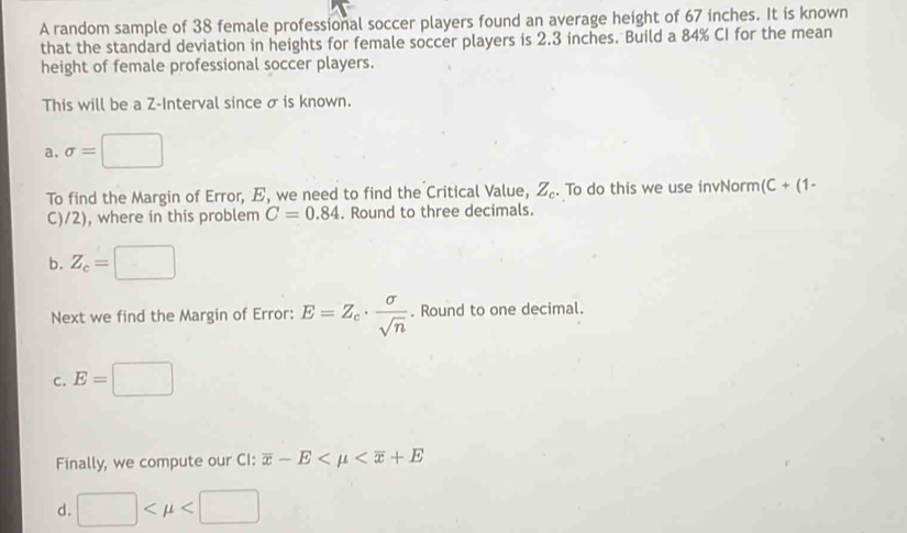 A random sample of 38 female professional soccer players found an average height of 67 inches. It is known
that the standard deviation in heights for female soccer players is 2.3 inches. Build a 84% CI for the mean
height of female professional soccer players.
This will be a Z -Interval since σ is known.
a. sigma =□
To find the Margin of Error, E, we need to find the Critical Value, Z_c. To do this we use invNorm (C+(1-
C)/2), where in this problem C=0.84. Round to three decimals.
b. Z_c= - 
Next we find the Margin of Error: E=Z_c·  sigma /sqrt(n) . Round to one decimal.
C. E=□ □ 
Finally, we compute our CI: overline x-E
d. □