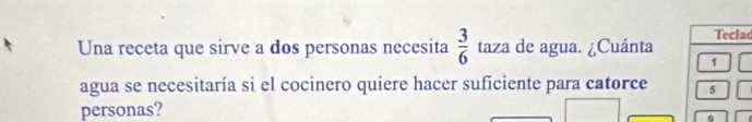 Una receta que sirve a dos personas necesita  3/6  taza de agua. ¿Cuánta Teclad 
1 
agua se necesitaría si el cocinero quiere hacer suficiente para catorce 5
personas?