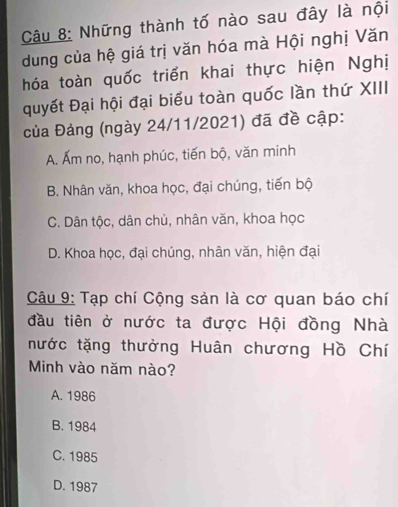 Những thành tố nào sau đây là nội
dung của hệ giá trị văn hóa mà Hội nghị Văn
hóa toàn quốc triển khai thực hiện Nghị
quyết Đại hội đại biểu toàn quốc lần thứ XIII
của Đảng (ngày 24/11/2021) đã đề cập:
A. Ấm no, hạnh phúc, tiến bộ, văn minh
B. Nhân văn, khoa học, đại chúng, tiến bộ
C. Dân tộc, dân chủ, nhân văn, khoa học
D. Khoa học, đại chúng, nhân văn, hiện đại
Câu 9: Tạp chí Cộng sản là cơ quan báo chí
đầu tiên ở nước ta được Hội đồng Nhà
nước tặng thưởng Huân chương Hồ Chí
Minh vào năm nào?
A. 1986
B. 1984
C. 1985
D. 1987