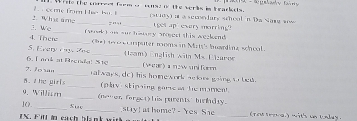 come from Hue, but I . Wiie the correct form or tense of the verbs im brackets. n - regulasly Cairry 
2. What time _3/141_ (study) at a secondary school in Da Nang now 
3. We _(get up) every morning" 
4. There_ (work) on our history project this weekend 
_(be) two computer rooms in Mate's hoarding school. 
S. Every day. Zoo _(learn) English with Ms Eleanoe. 
6. Look at Brenda! She _(wear) a new uniform. 
7. Johun _(always, do) his homework before going to bed. 
8. The girls _(play) skipping game a the moment. 
9. William _(never, forget) his parents" birthday. 
10. _Sue _(stay) at home? - Yes. She _(not travel) with us today. 
IX. Fill in cach blank with g