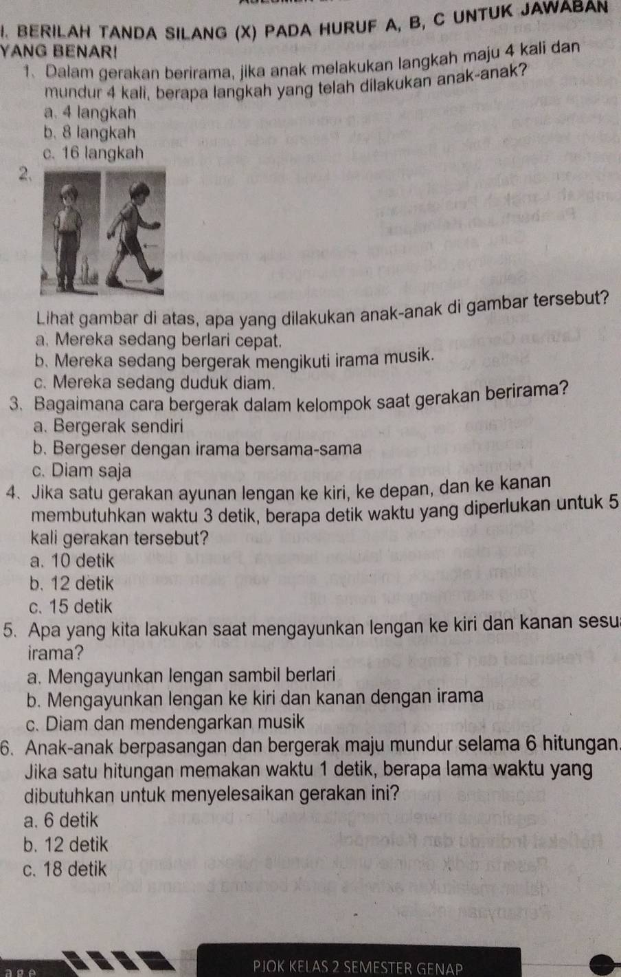 BERILAH TANDA SILANG (X) PADA HURUF A, B, C UNTUK JAWABAN
YANG BENAR!
1、 Dalam gerakan berirama, jika anak melakukan langkah maju 4 kali dan
mundur 4 kali, berapa langkah yang telah dilakukan anak-anak?
a. 4 langkah
b. 8 langkah
c. 16 langkah
2
Lihat gambar di atas, apa yang dilakukan anak-anak di gambar tersebut?
a. Mereka sedang berlari cepat.
b. Mereka sedang bergerak mengikuti irama musik.
c. Mereka sedang duduk diam.
3. Bagaimana cara bergerak dalam kelompok saat gerakan berirama?
a. Bergerak sendiri
b. Bergeser dengan irama bersama-sama
c. Diam saja
4. Jika satu gerakan ayunan lengan ke kiri, ke depan, dan ke kanan
membutuhkan waktu 3 detik, berapa detik waktu yang diperlukan untuk 5
kali gerakan tersebut?
a. 10 detik
b. 12 detik
c. 15 detik
5. Apa yang kita lakukan saat mengayunkan lengan ke kiri dan kanan sesu
irama?
a. Mengayunkan lengan sambil berlari
b. Mengayunkan lengan ke kiri dan kanan dengan irama
c. Diam dan mendengarkan musik
6. Anak-anak berpasangan dan bergerak maju mundur selama 6 hitungan.
Jika satu hitungan memakan waktu 1 detik, berapa lama waktu yang
dibutuhkan untuk menyelesaikan gerakan ini?
a. 6 detik
b. 12 detik
c. 18 detik
PJOK KELAS 2 SEMESTER GENAP