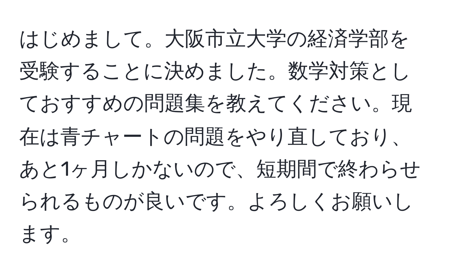 はじめまして。大阪市立大学の経済学部を受験することに決めました。数学対策としておすすめの問題集を教えてください。現在は青チャートの問題をやり直しており、あと1ヶ月しかないので、短期間で終わらせられるものが良いです。よろしくお願いします。