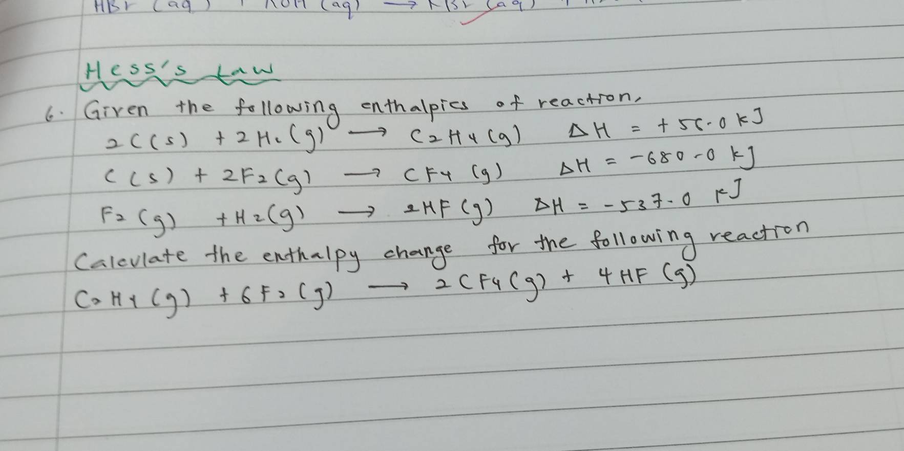 HBr (a9) to R(5)(aq)
(aq)
Hess's taw 
6. Given the following enthalpics of reaction,
2C(s)+2H_6(g)to C_2H_4(g)  1/6  Delta H=+56.0kJ
C(s)+2F_2(g)to CF_4(g)Delta H=-680-0kJ
F_2(g)+H_2(g)to 2HF(g)Delta H=-537.0kJ
Calevlate the enthalpy change for the following reaction
C_2H_4(g)+6F_2(g)to 2CF_4(g)+4HF(g)