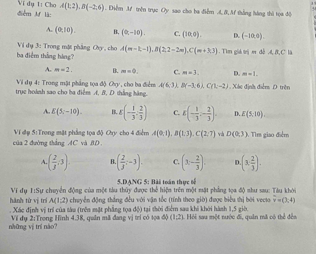 Ví dụ 1: Cho A(1;2),B(-2;6). Điểm M trên trục Oy sao cho ba điểm A, B, M thẳng hàng thì tọa độ
56
điểm M là:
A. (0;10).
B. (0;-10). C. (10:0). D. (-10;0).
Ví dụ 3: Trong mặt phẳng Oxy, cho A(m-1;-1),B(2;2-2m),C(m+3;3). Tìm giá trị m để A, B,C là
ba điểm thắng hàng?
A. m=2. B. m=0. C. m=3. D. m=1.
Ví dụ 4: Trong mặt phẳng tọa độ Oxy, cho ba điểm A(6;3),B(-3;6),C(1;-2) , Xác định điểm D trên
trục hoành sao cho ba điểm A, B, D thẳng hàng.
A. E(5;-10). B. E(- 1/3 ; 2/3 ) C. E(- 1/3 ;- 2/3 ). D. E(5:10).
Ví dụ 5:Trong mặt phẳng tọa độ Oxy cho 4 điểm A(0;1),B(1;3),C(2;7) và D(0;3). Tìm giao điểm
của 2 đường thẳng AC và BD.
A. ( 2/3 ;3). ( 2/3 ;-3). C. (3;- 2/3 ). D. (3; 2/3 ).
B
5.DANG 5: Bài toán thực tế
Ví dụ 1:Sự chuyển động của một tàu thủy được thể hiện trên một mặt phẳng tọa độ như sau: Tàu khởi
hành từ vị trí A(1;2) chuyển động thẳng đều với vận tốc (tính theo giờ) được biểu thị bởi vecto overline v=(3;4)
* Xác định vị trí của tàu (trên mặt phẳng tọa độ) tại thời điểm sau khỉ khởi hành 1,5 giờ.
Ví dụ 2:Trong Hình 4.38, quân mã đang vị trí có tọa độ (1;2) 0. Hỏi sau một nước đỉ, quân mã có thể đến
những vị trí nào?