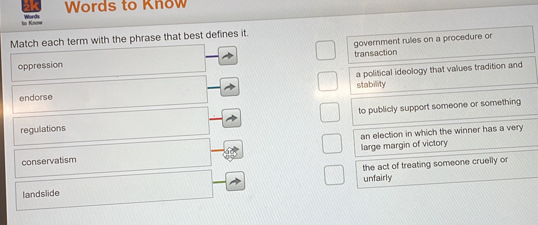 Words to Know
Words
to Know
Match each term with the phrase that best defines it.
government rules on a procedure or
oppression transaction
a political ideology that values tradition and
endorse stability
regulations to publicly support someone or something
an election in which the winner has a very
large margin of victory
conservatism
the act of treating someone cruelly or
landslide unfairly