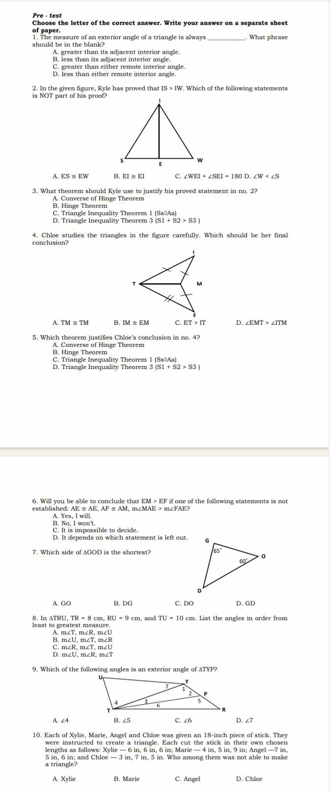 Pre - test
Choose the letter of the correct answer. Write your answer on a separate sheet
of paper.
1. The measure of an exterior angle of a triangle is always What phrase
should be in the blank?
A. greater than its adjacent interior angle.
B. less than its adjacent interior angle.
C. greater than either remote interior angle.
D. less than either remote interior angle.
2. In the given figure, Kyle has proved that
is NOT part of his proof?
A. ES≌ EW B. EI ≅ EI C. ∠ WEI+∠ SEI=180D.∠ W
3. What theorem should Kyle use to justify his proved statement in no. 2?
A. Converse of Hinge Theorem
B. Hinge Theorem
C. Triangle Inequality Theorem 1 (Ss◊Aa)
D. Triangle Inequality Theorem 3
4. Chloe studies the triangles in the figure carefully. Which should be her final
conclusion?
A TM≌ TM B IM≌ EM C. ET>IT D. ∠ EMT>∠ ITM
5. Which theorem justifies Chloe’s conclusion in no. 4?
A. Converse of Hinge Theorem
B. Hinge Theorem
C. Triangle Inequality Theorem 1 (Ss◊Aa)
D. Triangle Inequality Theorem 3 (S1+S2>S3)
6. Will you be able to conclude that EM > EF if one of the following statements is not
established: AE ≅ AE. M, m∠MAE > m∠FAE?
A. Yes, I will
B. No, I won't
C. It is impossible to decide.
D. It depends on which statement is left out.
7. Which side of AGOD is the shortest?
A. GC B. DG C. DO D. GD
8. In△ TRU,TR=8cm,RU=9cm, and TU=10cm n. List the angles in order from
least to greatest measure.
B. : m∠ T,m∠ R, n∠U
m∠ U,m∠ T,m∠ R
m∠ R,m∠ T,m∠ U
D m∠ U,m∠ R,m∠ T
9. Which of the following angles is an exterior angle of ATYP?
A. ∠4 B. ∠5 C. ∠6 D. ∠7
10. Each of Xylie, Marie, Angel and Chloe was given an 18-inch piece of stick. They
were instructed to create a triangle. Each cut the stick in their own chosen
lengths as follows: Xylie — 6 in, 6 in, 6 in; Marie — 4 in, 5 in, 9 in; Angel —7 in,
5 in. 6 in: and Chloe — 3 in. 7 in. 5 in. Who among them was not able to make
a triangle?
A. Xylie B. Marie C. Angel D. Chloe