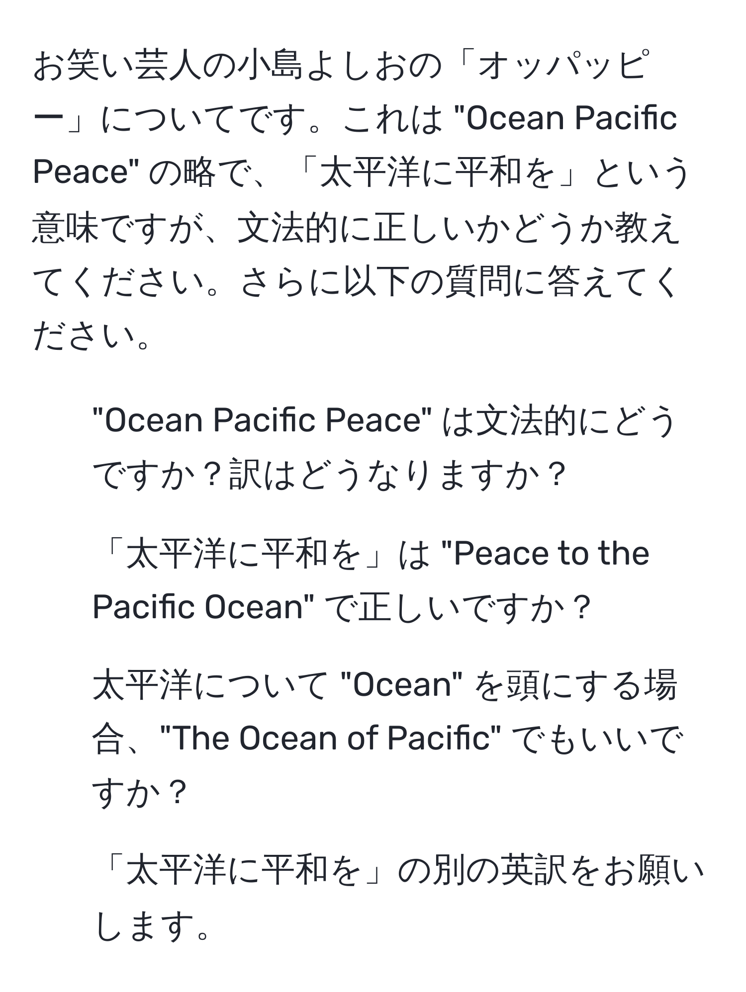 お笑い芸人の小島よしおの「オッパッピー」についてです。これは "Ocean Pacific Peace" の略で、「太平洋に平和を」という意味ですが、文法的に正しいかどうか教えてください。さらに以下の質問に答えてください。  
1. "Ocean Pacific Peace" は文法的にどうですか？訳はどうなりますか？  
2. 「太平洋に平和を」は "Peace to the Pacific Ocean" で正しいですか？  
3. 太平洋について "Ocean" を頭にする場合、"The Ocean of Pacific" でもいいですか？  
4. 「太平洋に平和を」の別の英訳をお願いします。