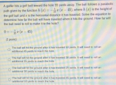 A gotfer hits a golf ball loward the hole 55 yards awzy. The ball folloes a parabolic
path given by the functios h(x)=- 1/25 x(x-45) , whene h(x) is the height of
she golf ball and x is the horizontal distance it has traveled. Solve the equation lo
deternise how far the ball will have traveled when it hits the ground. How far will
the ball need to rell to make it to the hole?
0=- 1/25 x(x-45)
(2 pa/nt)
The ball will hit the ground after it has saveled: 10 yards. It will meed to raill an
adcitional 45 yards is reach the sale.
The ball will hit the grewed after it has saveled 30 yarts. It will seed to rll on
additional 25 yords to reach the hole
The ball will hit the ground after it has traseled 25 yards. It will seed to will on
addidonal 301 yards to reach the hole.
The ball will f't the pound after it has treveled 45 yorts. It will seed to rall an
adititional 18 yands to rewch the hole