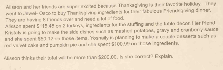 Alisson and her friends are super excited because Thanksgiving is their favorite holiday. They 
went to Jewel- Osco to buy Thanksgiving ingredients for their fabulous Friendsgiving dinner. 
They are having 8 friends over and need a lot of food. 
Alisson spent $115.45 on 2 turkeys, ingredients for the stuffing and the table decor. Her friend 
Kristaly is going to make the side dishes such as mashed potatoes, gravy and cranberry sauce 
and she spent $50.12 on those items. Yosnaily is planning to make a couple desserts such as 
red velvet cake and pumpkin pie and she spent $100.99 on those ingredients. 
Alisson thinks their total will be more than $200.00. Is she correct? Explain.