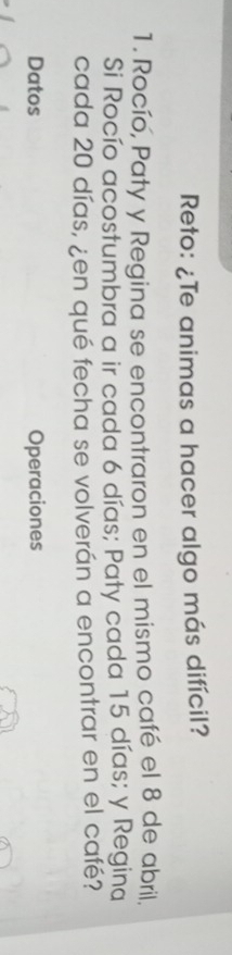 Reto: ¿Te animas a hacer algo más difícil? 
1. Rocío, Paty y Regina se encontraron en el mismo café el 8 de abril, 
Si Rocío acostumbra a ir cada 6 días; Paty cada 15 días; y Regina 
cada 20 días, ¿en qué fecha se volverán a encontrar en el café? 
Datos Operaciones