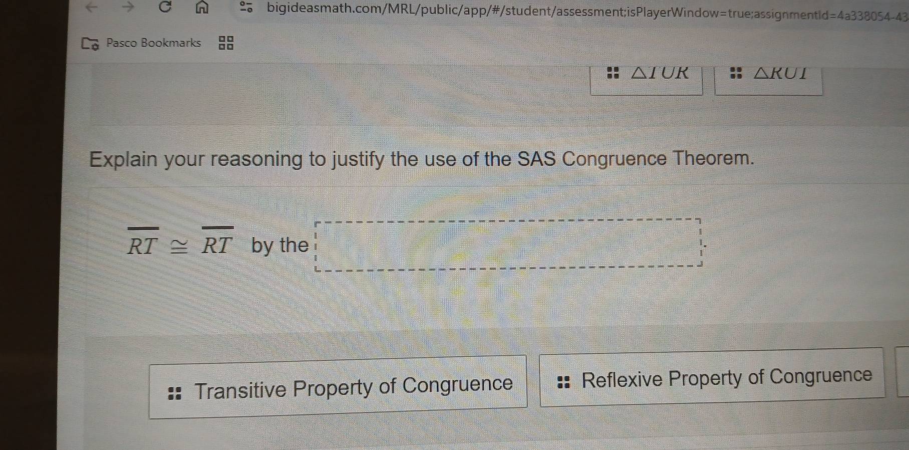 Pr )54-4 
Pasco Bookmarks
△ IUR
△ KUI
Explain your reasoning to justify the use of the SAS Congruence Theorem.
overline RT≌ overline RT by the □° 1.
Transitive Property of Congruence Reflexive Property of Congruence